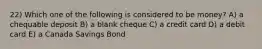 22) Which one of the following is considered to be money? A) a chequable deposit B) a blank cheque C) a credit card D) a debit card E) a Canada Savings Bond