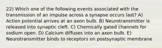 22) Which one of the following events associated with the transmission of an impulse across a synapse occurs last? A) Action potential arrives at an axon bulb. B) Neurotransmitter is released into synaptic cleft. C) Chemically gated channels for sodium open. D) Calcium diffuses into an axon bulb. E) Neurotransmitter binds to receptors on postsynaptic membrane