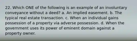 22. Which ONE of the following is an example of an involuntary conveyance without a deed? a. An implied easement. b. The typical real estate transaction. c. When an individual gains possession of a property via adverse possession. d. When the government uses its power of eminent domain against a property owner.