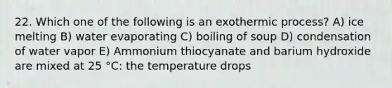 22. Which one of the following is an exothermic process? A) ice melting B) water evaporating C) boiling of soup D) condensation of water vapor E) Ammonium thiocyanate and barium hydroxide are mixed at 25 °C: the temperature drops