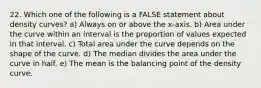 22. Which one of the following is a FALSE statement about density curves? a) Always on or above the x-axis. b) Area under the curve within an interval is the proportion of values expected in that interval. c) Total area under the curve depends on the shape of the curve. d) The median divides the area under the curve in half. e) The mean is the balancing point of the density curve.