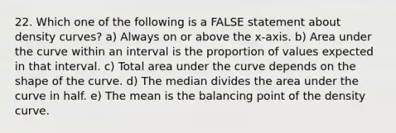 22. Which one of the following is a FALSE statement about density curves? a) Always on or above the x-axis. b) Area under the curve within an interval is the proportion of values expected in that interval. c) Total area under the curve depends on the shape of the curve. d) The median divides the area under the curve in half. e) The mean is the balancing point of the density curve.