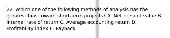 22. Which one of the following methods of analysis has the greatest bias toward short-term projects? A. Net present value B. Internal rate of return C. Average accounting return D. Profitability index E. Payback