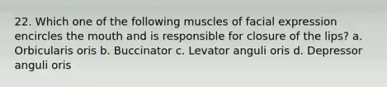 22. Which one of the following muscles of facial expression encircles the mouth and is responsible for closure of the lips? a. Orbicularis oris b. Buccinator c. Levator anguli oris d. Depressor anguli oris