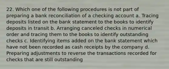 22. Which one of the following procedures is not part of preparing a bank reconciliation of a checking account a. Tracing deposits listed on the bank statement to the books to identify deposits in transit b. Arranging canceled checks in numerical order and tracing them to the books to identify outstanding checks c. Identifying items added on the bank statement which have not been recorded as cash receipts by the company d. Preparing adjustments to reverse the transactions recorded for checks that are still outstanding