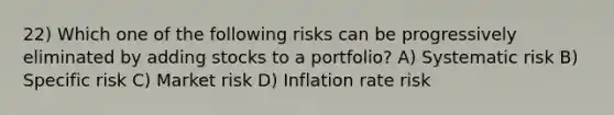 22) Which one of the following risks can be progressively eliminated by adding stocks to a portfolio? A) Systematic risk B) Specific risk C) Market risk D) Inflation rate risk