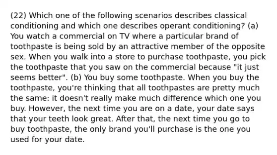 (22) Which one of the following scenarios describes classical conditioning and which one describes operant conditioning? (a) You watch a commercial on TV where a particular brand of toothpaste is being sold by an attractive member of the opposite sex. When you walk into a store to purchase toothpaste, you pick the toothpaste that you saw on the commercial because "it just seems better". (b) You buy some toothpaste. When you buy the toothpaste, you're thinking that all toothpastes are pretty much the same: it doesn't really make much difference which one you buy. However, the next time you are on a date, your date says that your teeth look great. After that, the next time you go to buy toothpaste, the only brand you'll purchase is the one you used for your date.