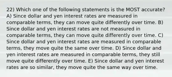 22) Which one of the following statements is the MOST accurate? A) Since dollar and yen interest rates are measured in comparable terms, they can move quite differently over time. B) Since dollar and yen interest rates are not measured in comparable terms, they can move quite differently over time. C) Since dollar and yen interest rates are measured in comparable terms, they move quite the same over time. D) Since dollar and yen interest rates are measured in comparable terms, they still move quite differently over time. E) Since dollar and yen interest rates are so similar, they move quite the same way over time.