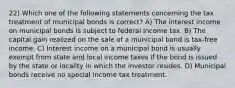 22) Which one of the following statements concerning the tax treatment of municipal bonds is correct? A) The interest income on municipal bonds is subject to federal income tax. B) The capital gain realized on the sale of a municipal bond is tax-free income. C) Interest income on a municipal bond is usually exempt from state and local income taxes if the bond is issued by the state or locality in which the investor resides. D) Municipal bonds receive no special income tax treatment.