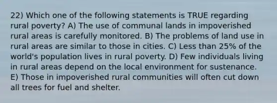 22) Which one of the following statements is TRUE regarding rural poverty? A) The use of communal lands in impoverished rural areas is carefully monitored. B) The problems of land use in rural areas are similar to those in cities. C) Less than 25% of the world's population lives in rural poverty. D) Few individuals living in rural areas depend on the local environment for sustenance. E) Those in impoverished rural communities will often cut down all trees for fuel and shelter.