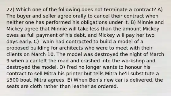 22) Which one of the following does not terminate a contract? A) The buyer and seller agree orally to cancel their contract when neither one has performed his obligations under it. B) Minnie and Mickey agree that Minnie will take less than the amount Mickey owes as full payment of his debt, and Mickey will pay her two days early. C) Twain had contracted to build a model of a proposed building for architects who were to meet with their clients on March 10. The model was destroyed the night of March 9 when a car left the road and crashed into the workshop and destroyed the model. D) Fred no longer wants to honour his contract to sell Mitra his printer but tells Mitra he'll substitute a 500 boat. Mitra agrees. E) When Ben's new car is delivered, the seats are cloth rather than leather as ordered.