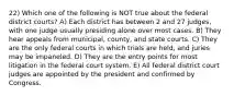 22) Which one of the following is NOT true about the federal district courts? A) Each district has between 2 and 27 judges, with one judge usually presiding alone over most cases. B) They hear appeals from municipal, county, and state courts. C) They are the only federal courts in which trials are held, and juries may be impaneled. D) They are the entry points for most litigation in the federal court system. E) All federal district court judges are appointed by the president and confirmed by Congress.