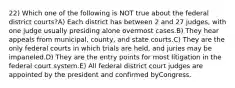 22) Which one of the following is NOT true about the federal district courts?A) Each district has between 2 and 27 judges, with one judge usually presiding alone overmost cases.B) They hear appeals from municipal, county, and state courts.C) They are the only federal courts in which trials are held, and juries may be impaneled.D) They are the entry points for most litigation in the federal court system.E) All federal district court judges are appointed by the president and confirmed byCongress.