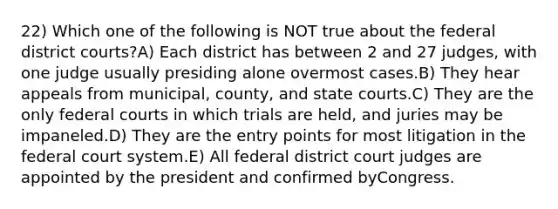 22) Which one of the following is NOT true about the federal district courts?A) Each district has between 2 and 27 judges, with one judge usually presiding alone overmost cases.B) They hear appeals from municipal, county, and <a href='https://www.questionai.com/knowledge/k0UTVXnPxH-state-courts' class='anchor-knowledge'>state courts</a>.C) They are the only <a href='https://www.questionai.com/knowledge/kzzdxYQ4u6-federal-courts' class='anchor-knowledge'>federal courts</a> in which trials are held, and juries may be impaneled.D) They are the entry points for most litigation in <a href='https://www.questionai.com/knowledge/kpreRDKlD3-the-federal-court-system' class='anchor-knowledge'>the federal court system</a>.E) All federal district court judges are appointed by the president and confirmed byCongress.