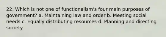 22. Which is not one of functionalism's four main purposes of government? a. Maintaining law and order b. Meeting social needs c. Equally distributing resources d. Planning and directing society