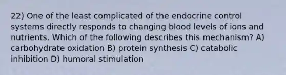 22) One of the least complicated of the endocrine control systems directly responds to changing blood levels of ions and nutrients. Which of the following describes this mechanism? A) carbohydrate oxidation B) protein synthesis C) catabolic inhibition D) humoral stimulation