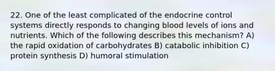 22. One of the least complicated of the endocrine control systems directly responds to changing blood levels of ions and nutrients. Which of the following describes this mechanism? A) the rapid oxidation of carbohydrates B) catabolic inhibition C) protein synthesis D) humoral stimulation