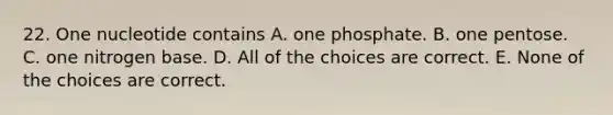 22. One nucleotide contains A. one phosphate. B. one pentose. C. one nitrogen base. D. All of the choices are correct. E. None of the choices are correct.