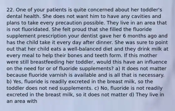 22. One of your patients is quite concerned about her toddler's dental health. She does not want him to have any cavities and plans to take every precaution possible. They live in an area that is not fluoridated. She felt proud that she filled the fluoride supplement prescription your dentist gave her 6 months ago and has the child take it every day after dinner. She was sure to point out that her child eats a well-balanced diet and they drink milk at every meal to help their bones and teeth form. If this mother were still breastfeeding her toddler, would this have an influence on the need for or of fluoride supplements? a) It does not matter because fluoride varnish is available and is all that is necessary. b) Yes, fluoride is readily excreted in the breast milk, so the toddler does not ned supplements. c) No, fluoride is not readily excreted in the breast milk, so it does not matter d) They live in an area with