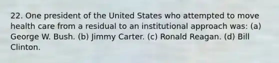 22. One president of the United States who attempted to move health care from a residual to an institutional approach was: (a) George W. Bush. (b) Jimmy Carter. (c) Ronald Reagan. (d) Bill Clinton.