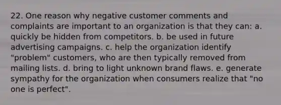 22. One reason why negative customer comments and complaints are important to an organization is that they can: a. quickly be hidden from competitors. b. be used in future advertising campaigns. c. help the organization identify "problem" customers, who are then typically removed from mailing lists. d. bring to light unknown brand flaws. e. generate sympathy for the organization when consumers realize that "no one is perfect".