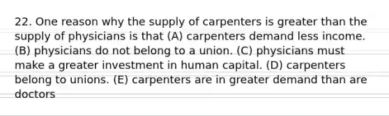 22. One reason why the supply of carpenters is <a href='https://www.questionai.com/knowledge/ktgHnBD4o3-greater-than' class='anchor-knowledge'>greater than</a> the supply of physicians is that (A) carpenters demand less income. (B) physicians do not belong to a union. (C) physicians must make a greater investment in human capital. (D) carpenters belong to unions. (E) carpenters are in greater demand than are doctors