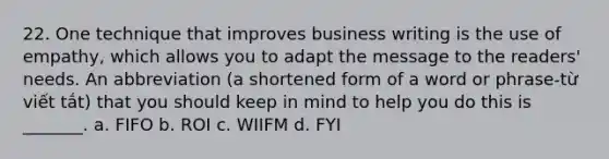 22. One technique that improves business writing is the use of empathy, which allows you to adapt the message to the readers' needs. An abbreviation (a shortened form of a word or phrase-từ viết tắt) that you should keep in mind to help you do this is _______. a. FIFO b. ROI c. WIIFM d. FYI