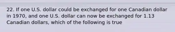 22. If one U.S. dollar could be exchanged for one Canadian dollar in 1970, and one U.S. dollar can now be exchanged for 1.13 Canadian dollars, which of the following is true