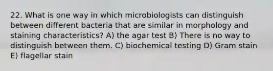 22. What is one way in which microbiologists can distinguish between different bacteria that are similar in morphology and staining characteristics? A) the agar test B) There is no way to distinguish between them. C) biochemical testing D) Gram stain E) flagellar stain