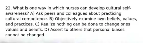 22. What is one way in which nurses can develop cultural self-awareness? A) Ask peers and colleagues about practicing cultural competence. B) Objectively examine own beliefs, values, and practices. C) Realize nothing can be done to change ones values and beliefs. D) Assert to others that personal biases cannot be changed.