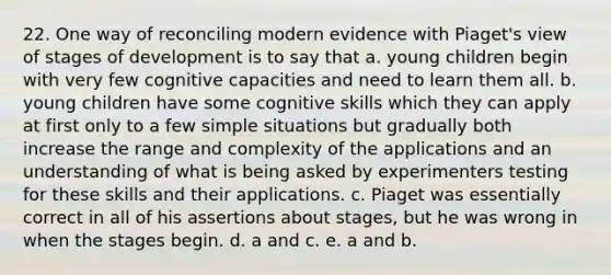 22. One way of reconciling modern evidence with Piaget's view of stages of development is to say that a. young children begin with very few cognitive capacities and need to learn them all. b. young children have some cognitive skills which they can apply at first only to a few simple situations but gradually both increase the range and complexity of the applications and an understanding of what is being asked by experimenters testing for these skills and their applications. c. Piaget was essentially correct in all of his assertions about stages, but he was wrong in when the stages begin. d. a and c. e. a and b.