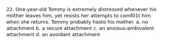 22. One-year-old Tommy is extremely distressed whenever his mother leaves him, yet resists her attempts to comf01t him when she returns. Tommy probably hasto his mother. a. no attachment b. a secure attachment c. an anxious-ambivalent attachment d. an avoidant attachment