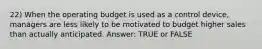 22) When the operating budget is used as a control device, managers are less likely to be motivated to budget higher sales than actually anticipated. Answer: TRUE or FALSE