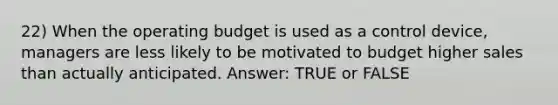 22) When the operating budget is used as a control device, managers are less likely to be motivated to budget higher sales than actually anticipated. Answer: TRUE or FALSE