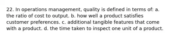 22. In operations management, quality is defined in terms of: a. the ratio of cost to output. b. how well a product satisfies customer preferences. c. additional tangible features that come with a product. d. the time taken to inspect one unit of a product.