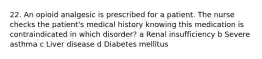 22. An opioid analgesic is prescribed for a patient. The nurse checks the patient's medical history knowing this medication is contraindicated in which disorder? a Renal insufficiency b Severe asthma c Liver disease d Diabetes mellitus