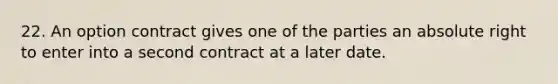 22. An option contract gives one of the parties an absolute right to enter into a second contract at a later date.