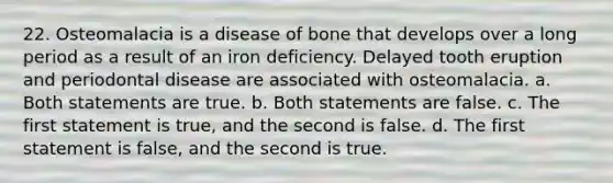 22. Osteomalacia is a disease of bone that develops over a long period as a result of an iron deficiency. Delayed tooth eruption and periodontal disease are associated with osteomalacia. a. Both statements are true. b. Both statements are false. c. The first statement is true, and the second is false. d. The first statement is false, and the second is true.