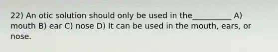 22) An otic solution should only be used in the__________ A) mouth B) ear C) nose D) It can be used in the mouth, ears, or nose.