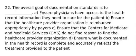 22. The overall goal of documentation standards is to ______________. a) Ensure physicians have access to the health record information they need to care for the patient b) Ensure that the healthcare provider organization is reimbursed appropriately by payers c) Ensure that the Centers for Medicare and Medicaid Services (CMS) do not find reason to fine the healthcare provider organization d) Ensure what is documented in the health record is complete and accurately reflects the treatment provided to the patient