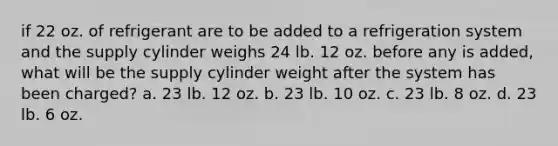 if 22 oz. of refrigerant are to be added to a refrigeration system and the supply cylinder weighs 24 lb. 12 oz. before any is added, what will be the supply cylinder weight after the system has been charged? a. 23 lb. 12 oz. b. 23 lb. 10 oz. c. 23 lb. 8 oz. d. 23 lb. 6 oz.