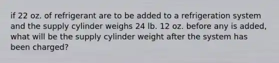 if 22 oz. of refrigerant are to be added to a refrigeration system and the supply cylinder weighs 24 lb. 12 oz. before any is added, what will be the supply cylinder weight after the system has been charged?