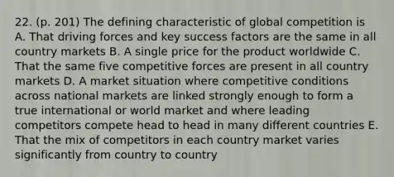 22. (p. 201) The defining characteristic of global competition is A. That driving forces and key success factors are the same in all country markets B. A single price for the product worldwide C. That the same five competitive forces are present in all country markets D. A market situation where competitive conditions across national markets are linked strongly enough to form a true international or world market and where leading competitors compete head to head in many different countries E. That the mix of competitors in each country market varies significantly from country to country