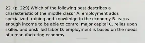 22. (p. 229) Which of the following best describes a characteristic of the middle class? A. employment adds specialized training and knowledge to the economy B. earns enough income to be able to control major capital C. relies upon skilled and unskilled labor D. employment is based on the needs of a manufacturing economy