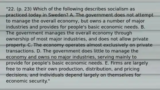 "22. (p. 23) Which of the following describes socialism as practiced today in Sweden? A. The government does not attempt to manage the overall economy, but owns a number of major industries and provides for people's basic economic needs. B. The government manages the overall economy through ownership of most major industries, and does not allow private property. C. The economy operates almost exclusively on private transactions. D. The government does little to manage the economy and owns no major industries, serving mainly to provide for people's basic economic needs. E. Firms are largely free to make their own production, distribution, and pricing decisions, and individuals depend largely on themselves for economic security."