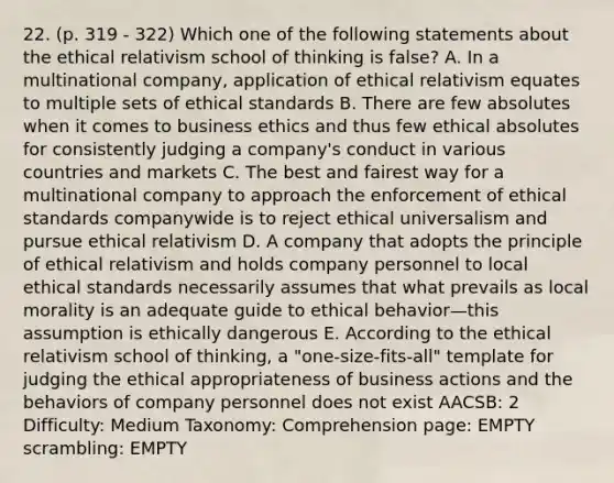 22. (p. 319 - 322) Which one of the following statements about the ethical relativism school of thinking is false? A. In a multinational company, application of ethical relativism equates to multiple sets of ethical standards B. There are few absolutes when it comes to business ethics and thus few ethical absolutes for consistently judging a company's conduct in various countries and markets C. The best and fairest way for a multinational company to approach the enforcement of ethical standards companywide is to reject ethical universalism and pursue ethical relativism D. A company that adopts the principle of ethical relativism and holds company personnel to local ethical standards necessarily assumes that what prevails as local morality is an adequate guide to ethical behavior—this assumption is ethically dangerous E. According to the ethical relativism school of thinking, a "one-size-fits-all" template for judging the ethical appropriateness of business actions and the behaviors of company personnel does not exist AACSB: 2 Difficulty: Medium Taxonomy: Comprehension page: EMPTY scrambling: EMPTY