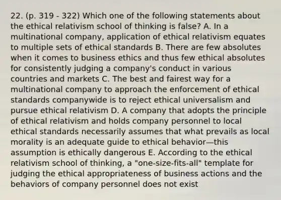 22. (p. 319 - 322) Which one of the following statements about the ethical relativism school of thinking is false? A. In a multinational company, application of ethical relativism equates to multiple sets of ethical standards B. There are few absolutes when it comes to business ethics and thus few ethical absolutes for consistently judging a company's conduct in various countries and markets C. The best and fairest way for a multinational company to approach the enforcement of ethical standards companywide is to reject ethical universalism and pursue ethical relativism D. A company that adopts the principle of ethical relativism and holds company personnel to local ethical standards necessarily assumes that what prevails as local morality is an adequate guide to ethical behavior—this assumption is ethically dangerous E. According to the ethical relativism school of thinking, a "one-size-fits-all" template for judging the ethical appropriateness of business actions and the behaviors of company personnel does not exist