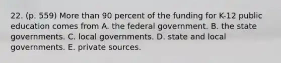 22. (p. 559) More than 90 percent of the funding for K-12 public education comes from A. the federal government. B. the state governments. C. local governments. D. state and local governments. E. private sources.