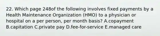 22. Which page 248of the following involves fixed payments by a Health Maintenance Organization (HMO) to a physician or hospital on a per person, per month basis? A.copayment B.capitation C.private pay D.fee-for-service E.managed care