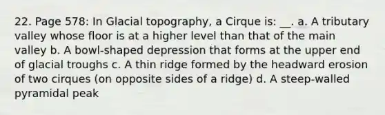 22. Page 578: In Glacial topography, a Cirque is: __. a. A tributary valley whose floor is at a higher level than that of the main valley b. A bowl-shaped depression that forms at the upper end of glacial troughs c. A thin ridge formed by the headward erosion of two cirques (on opposite sides of a ridge) d. A steep-walled pyramidal peak